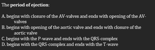 The period of ejection:
A. begins with closure of the AV-valves and ends with opening of the AV-
valves
B. begins with opening of the aortic valve and ends with closure of the
aortic valve
C. begins with the P-wave and ends with the QRS-complex
D. begins with the QRS-complex and ends with the T-wave
