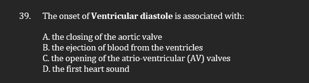 39. The onset of Ventricular diastole is associated with:
A. the closing of the aortic valve
B. the ejection of blood from the ventricles
C. the opening of the atrio-ventricular (AV) valves
D. the first heart sound
