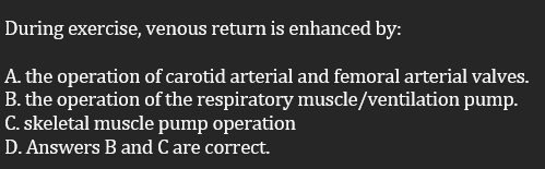 During exercise, venous return is enhanced by:
A. the operation of carotid arterial and femoral arterial valves.
B. the operation of the respiratory muscle/ventilation pump.
C. skeletal muscle pump operation
D. Answers B and C are correct.
