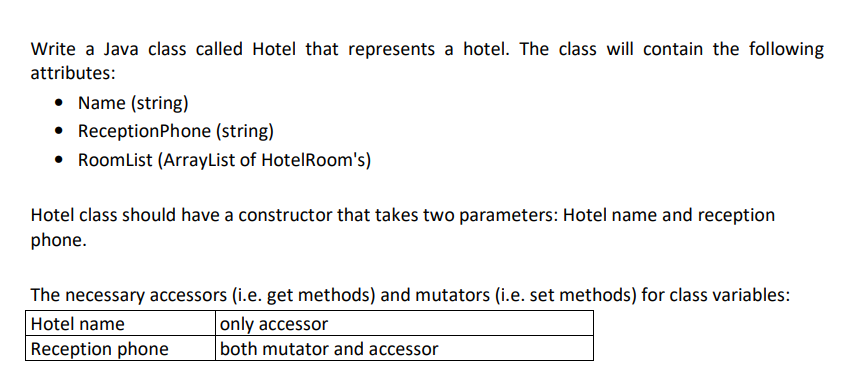 Write a Java class called Hotel that represents a hotel. The class will contain the following
attributes:
• Name (string)
ReceptionPhone (string)
• RoomList (ArrayList of HotelRoom's)
Hotel class should have a constructor that takes two parameters: Hotel name and reception
phone.
The necessary accessors (i.e. get methods) and mutators (i.e. set methods) for class variables:
Hotel name
only accessor
both mutator and accessor
|Reception phone
