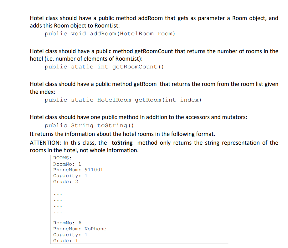 Hotel class should have a public method addRoom that gets as parameter a Room object, and
adds this Room object to RoomList:
public void addRoom (HotelRoom room)
Hotel class should have a public method getRoomCount that returns the number of rooms in the
hotel (i.e. number of elements of RoomList):
public static int getRoomCount ()
Hotel class should have a public method getRoom that returns the room from the room list given
the index:
public static HotelRoom getRoom(int index)
Hotel class should have one public method in addition to the accessors and mutators:
public String toString()
It returns the information about the hotel rooms in the following format.
ATTENTION: In this class, the toString method only returns the string representation of the
rooms in the hotel, not whole information.
ROOMS:
RoomNo: 1
PhoneNum: 911001
Сарасity: 1
Grade: 2
RoomNo: 6
PhoneNum: NoPhone
Сараcity: 1
Grade: 1
