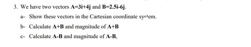 3. We have two vectors A=3i+4j and B=2.5i-6j.
a- Show these vectors in the Cartesian coordinate system.
b- Calculate A+B and magnitude of A+B
c- Calculate A-B and magnitude of A-B,
