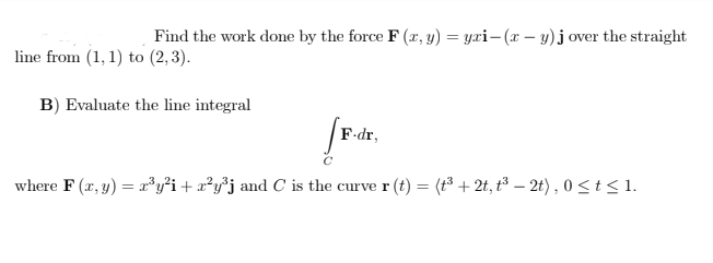 Find the work done by the force F (x, y) = yxi– (x – y) j over the straight
line from (1, 1) to (2, 3).
B) Evaluate the line integral
F-dr,
where F (x, y) = r³y²i + x²y³j and C is the curve r (t) = (t³ + 2t, t³ – 2t) , 0<t<1.
