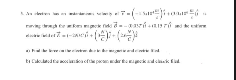 m
5. An electron has an instantaneous velocity of V = (-1.5x10*")? +(3.0x10“.
is
moving through the uniform magnetic field B
(0.037)î + (0.15 T ) and the uniform
electri feld of E = (-2N/C)î + (3) + (2.6 ).
a) Find the force on the electron due to the magnetic and electric filed.
b) Calculated the acceleration of the proton under the magnetic and elecuric filed.
