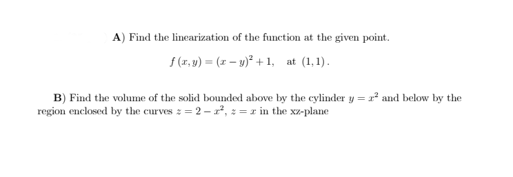 A) Find the linearization of the function at the given point.
f (a, y) = (x – y)² + 1, at (1,1).
B) Find the volume of the solid bounded above by the cylinder y = x² and below by the
region enclosed by the curves z = 2 – x², z = x in the xz-plane
