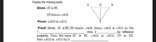 Supply the missing parts.
Given: AC = BC
CO bisects ZACB
Prove: AACO = ABCO
Proof: Since, AC = BC, CO bisects LACB, Hence ACO = LBCO by the
Also 2.
by reflexive
property. Thus, We have AC = BC, LACO e ZBCO, CO = CO,
then AACO AHCO by 3.
