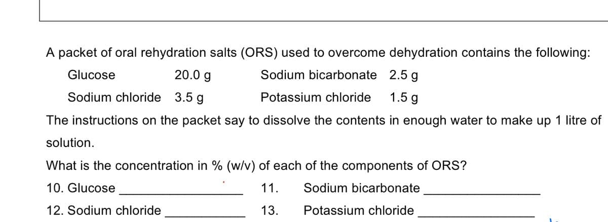 A packet of oral rehydration salts (ORS) used to overcome dehydration contains the following:
Glucose
20.0 g
Sodium bicarbonate 2.5 g
Sodium chloride 3.5 g
Potassium chloride
1.5 g
The instructions on the packet say to dissolve the contents in enough water to make up 1 litre of
solution.
What is the concentration in % (w/v) of each of the components of ORS?
10. Glucose
11.
Sodium bicarbonate
12. Sodium chloride
13.
Potassium chloride
