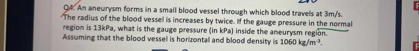 04. An aneurysm forms in a small blood vessel through which blood travels at 3m/s.
The radius of the blood vessel is increases by twice. If the gauge pressure in the normal
region is 13kPa, what is the gauge pressure (in kPa) inside the aneurysm region.
Assuming that the blood vessel is horizontal and blood density is 1060 kg/m-3.

