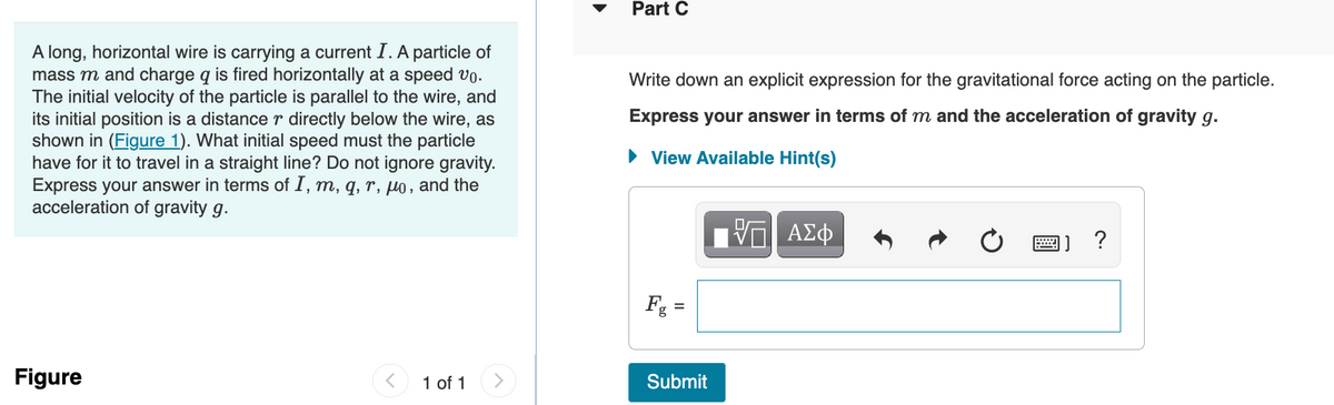 A long, horizontal wire is carrying a current I. A particle of
mass m and charge q is fired horizontally at a speed vo.
The initial velocity of the particle is parallel to the wire, and
its initial position is a distance r directly below the wire, as
shown in (Figure 1). What initial speed must the particle
have for it to travel in a straight line? Do not ignore gravity.
Express your answer in terms of I, m, q, r, µo, and the
acceleration of gravity g.
Figure
1 of 1
Part C
Write down an explicit expression for the gravitational force acting on the particle.
Express your answer in terms of m and the acceleration of gravity g.
► View Available Hint(s)
V—| ΑΣΦ
Fg =
Submit
www
]] ?