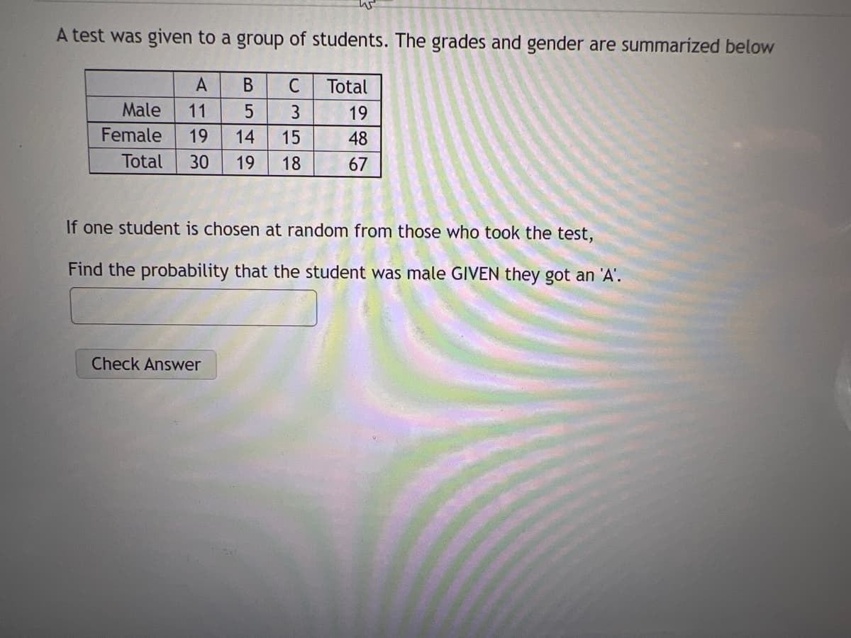 A test was given to a group of students. The grades and gender are summarized below
В
C
Total
Male
3
19
Female
14
15
48
Total
30
19
18
67
If one student is chosen at random from those who took the test,
Find the probability that the student was male GIVEN they got an 'A'.
Check Answer
199
