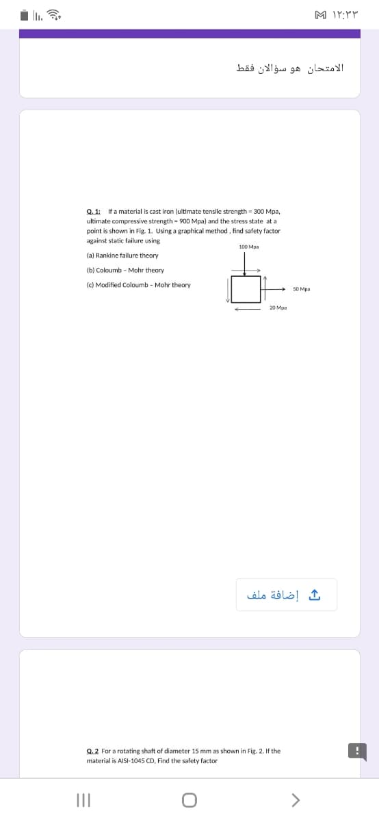 i li.
الامتحان هو سؤالان فقط
Q. 1: If a material is cast iron (ultimate tensile strength = 300 Mpa,
ultimate compressive strength - 900 Mpa) and the stress state at a
point is shown in Fig. 1. Using a graphical method, find safety factor
against static failure using
100 Mpa
(a) Rankine failure theory
(b) Coloumb - Mohr theory
(c) Modified Coloumb - Mohr theory
50 Мра
إضافة ملف
Q.2 For a rotating shaft of diameter 15 mm as shown in Fig. 2. If the
material is AISI-1045 CD, Find the safety factor
II
>
