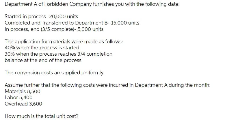 Department A of Forbidden Company furnishes you with the following data:
Started in process- 20,000 units
Completed and Transferred to Department B- 15,000 units
In process, end (3/5 complete)- 5,000 units
The application for materials were made as follows:
40% when the process is started
30% when the process reaches 3/4 completion
balance at the end of the process
The conversion costs are applied uniformly.
Assume further that the following costs were incurred in Department A during the month:
Materials 8,500
Labor 5,400
Overhead 3,600
How much is the total unit cost?
