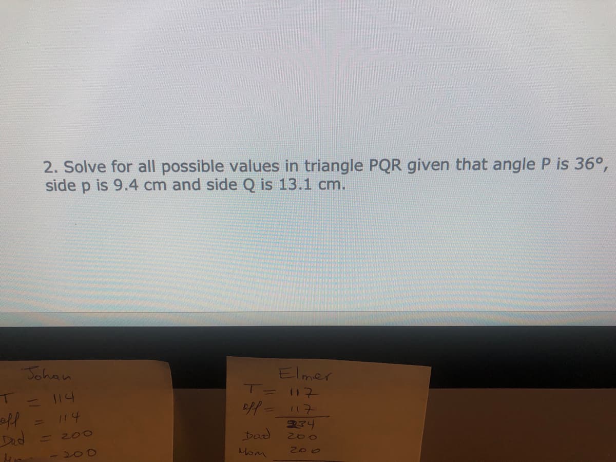 2. Solve for all possible values in triangle PQR given that angle P is 36°,
side p is 9.4 cm and side Q is 13.1 cm.
Johan
Elmer
T= 117
114
eff=117
334
off
Dad
114
%1
Dad
200
200
Hom
