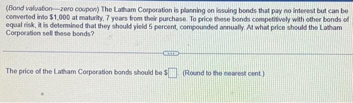 (Bond valuation-zero coupon) The Latham Corporation is planning on issuing bonds that pay no interest but can be
converted into $1,000 at maturity, 7 years from their purchase. To price these bonds competitively with other bonds of
equal risk, it is determined that they should yield 5 percent, compounded annually. At what price should the Latham
Corporation sell these bonds?
Gerzs
The price of the Latham Corporation bonds should be $
(Round to the nearest cent)