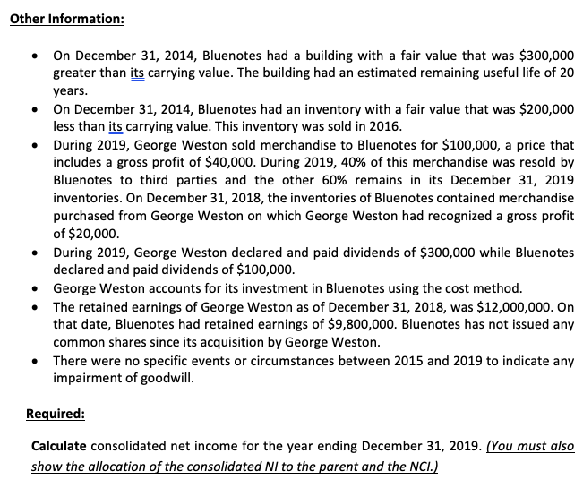 Other Information:
On December 31, 2014, Bluenotes had a building with a fair value that was $300,000
greater than its carrying value. The building had an estimated remaining useful life of 20
years.
• On December 31, 2014, Bluenotes had an inventory with a fair value that was $200,000
less than its carrying value. This inventory was sold in 2016.
• During 2019, George Weston sold merchandise to Bluenotes for $100,000, a price that
includes a gross profit of $40,000. During 2019, 40% of this merchandise was resold by
Bluenotes to third parties and the other 60% remains in its December 31, 2019
inventories. On December 31, 2018, the inventories of Bluenotes contained merchandise
purchased from George Weston on which George Weston had recognized a gross profit
of $20,000.
• During 2019, George Weston declared and paid dividends of $300,000 while Bluenotes
declared and paid dividends of $100,000.
• George Weston accounts for its investment in Bluenotes using the cost method.
• The retained earnings of George Weston as of December 31, 2018, was $12,000,000. On
that date, Bluenotes had retained earnings of $9,800,000. Bluenotes has not issued any
common shares since its acquisition by George Weston.
There were no specific events or circumstances between 2015 and 2019 to indicate any
impairment of goodwill.
Required:
Calculate consolidated net income for the year ending December 31, 2019. (You must also
show the allocation of the consolidated NI to the parent and the NCI.)

