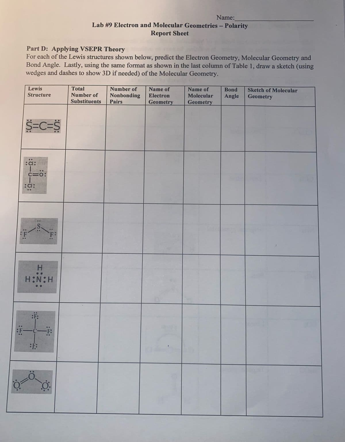 Name:
Lab #9 Electron and Molecular Geometries - Polarity
Report Sheet
Part D: Applying VSEPR Theory
For each of the Lewis structures shown below, predict the Electron Geometry, Molecular Geometry and
Bond Angle. Lastly, using the same format as shown in the last column of Table 1, draw a sketch (using
wedges and dashes to show 3D if needed) of the Molecular Geometry.
Lewis
Structure
Total
Number of
Name of
Name of
Bond
Sketch of Molecular
Number of
Nonbonding
Pairs
Electron
Molecular
Angle
Geometry
Substituents
Geometry
Geometry
S=C=S
:Cl:
C=0:
:Cl:
..
F
H.
HN:H
一一
-F:
