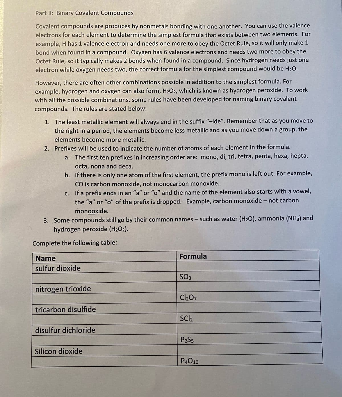 Part II: Binary Covalent Compounds
Covalent compounds are produces by nonmetals bonding with one another. You can use the valence
electrons for each element to determine the simplest formula that exists between two elements. For
example, H has 1 valence electron and needs one more to obey the Octet Rule, so it will only make 1
bond when found in a compound. Oxygen has 6 valence electrons and needs two more to obey the
Octet Rule, so it typically makes 2 bonds when found in a compound. Since hydrogen needs just one
electron while oxygen needs two, the correct formula for the simplest compound would be H20.
However, there are often other combinations possible in addition to the simplest formula. For
example, hydrogen and oxygen can also form, H2O2, which is known as hydrogen peroxide. To work
with all the possible combinations, some rules have been developed for naming binary covalent
compounds. The rules are stated below:
1. The least metallic element will always end in the suffix "-ide". Remember that as you move to
the right in a period, the elements become less metallic and as you move down a group, the
elements become more metallic.
2. Prefixes will be used to indicate the number of atoms of each element in the formula.
a. The first ten prefixes in increasing order are: mono, di, tri, tetra, penta, hexa, hepta,
octa, nona and deca.
b. If there is only one atom of the first element, the prefix mono is left out. For example,
CO is carbon monoxide, not monocarbon monoxide.
C. If a prefix ends in an "a" or "o" and the name of the element also starts with a vowel,
the "a" or "o" of the prefix is dropped. Example, carbon monoxide - not carbon
monooxide.
3. Some compounds still go by their common names – such as water (H2O), ammonia (NH3) and
hydrogen peroxide (H2O2).
Complete the following table:
Name
Formula
sulfur dioxide
SO3
nitrogen trioxide
Cl207
tricarbon disulfide
SCI2
disulfur dichloride
P2S5
Silicon dioxide
P4010
