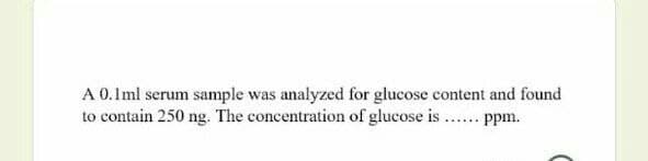 A 0.1ml serum sample was analyzed for glucose content and found
to contain 250 ng. The concentration of glucose is ... ppm.
