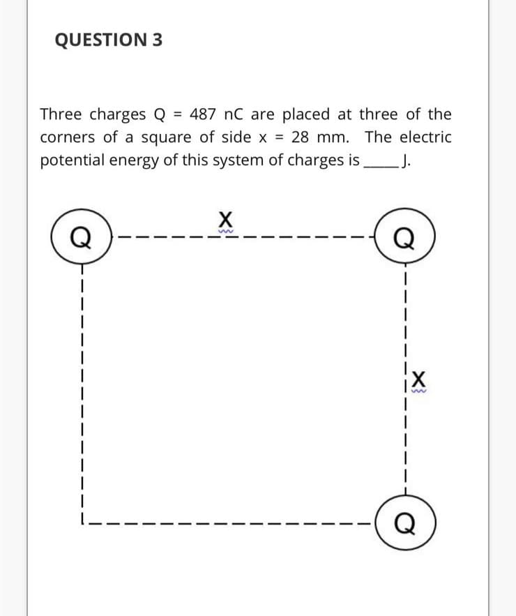 QUESTION 3
Three charges Q = 487 nC are placed at three of the
%3D
corners of a square of side x = 28 mm. The electric
potential energy of this system of charges is J.
Q
Q

