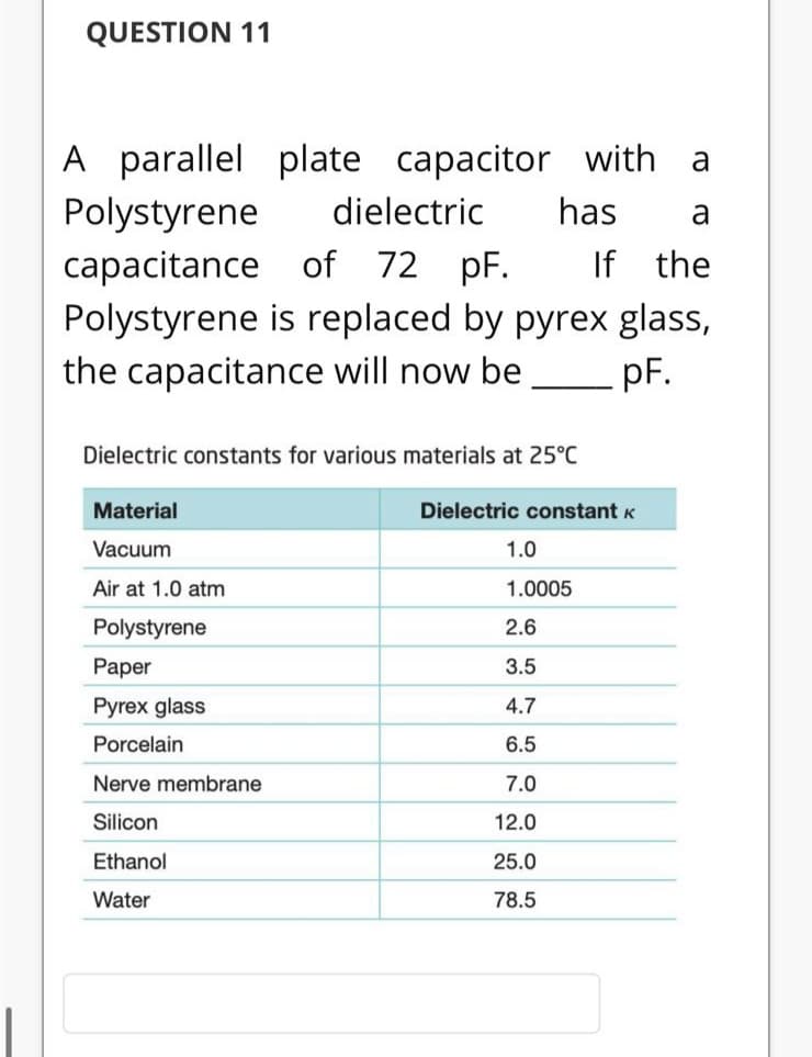 QUESTION 11
A parallel
plate
capacitor with
a
Polystyrene
dielectric
has
a
If the
capacitance of 72 pF.
Polystyrene is replaced by pyrex glass,
the capacitance will now be
pF.
Dielectric constants for various materials at 25°C
Material
Dielectric constant K
Vacuum
1.0
Air at 1.0 atm
1.0005
Polystyrene
2.6
Paper
3.5
Pyrex glass
4.7
Porcelain
6.5
Nerve membrane
7.0
Silicon
12.0
Ethanol
25.0
Water
78.5
