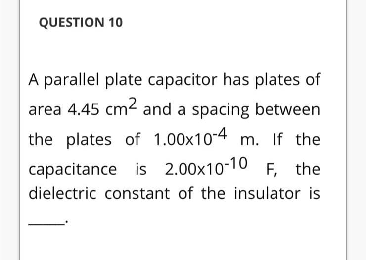 QUESTION 10
A parallel plate capacitor has plates of
area 4.45 cm2 and a spacing between
the plates of 1.00x10-4 m. If the
capacitance is 2.00x10-10 F, the
dielectric constant of the insulator is
