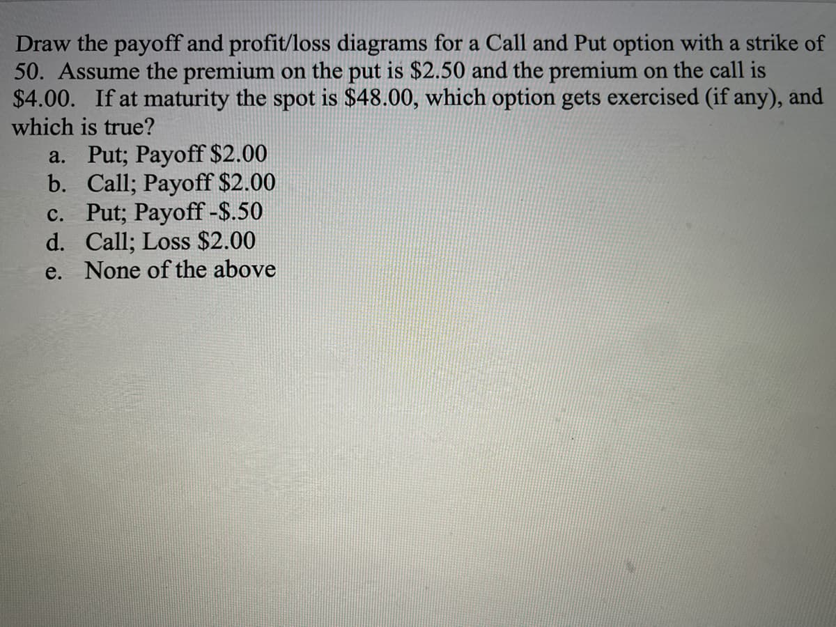 Draw the payoff and profit/loss diagrams for a Call and Put option with a strike of
50. Assume the premium on the put is $2.50 and the premium on the call is
$4.00. If at maturity the spot is $48.00, which option gets exercised (if any), and
which is true?
a. Put; Payoff $2.00
b. Call; Payoff $2.00
c. Put; Payoff -$.50
d. Call; Loss $2.00
e. None of the above
