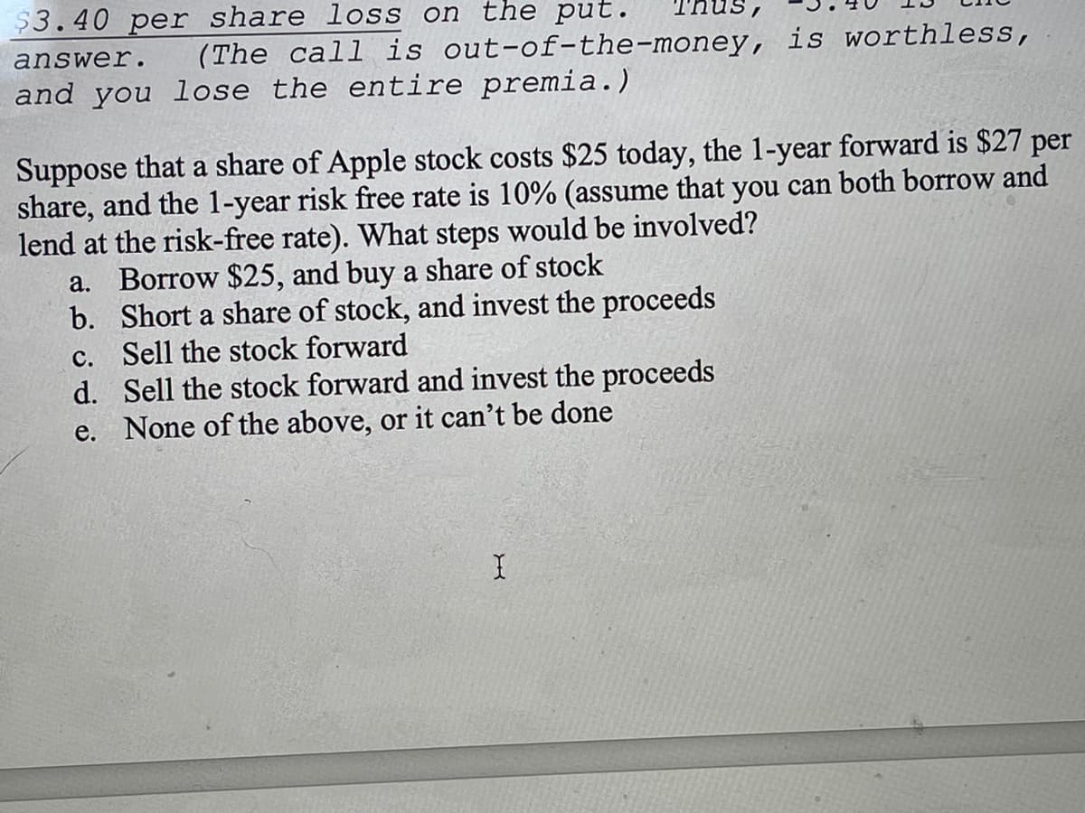 $3.40 per share loss on the put.
Thus,
answer.
(The call is out-of-the-money, is worthless,
and you lose the entire premia.)
Suppose that a share of Apple stock costs $25 today, the 1-year forward is $27 per
share, and the 1-year risk free rate is 10% (assume that you can both borrow and
lend at the risk-free rate). What steps would be involved?
a. Borrow $25, and buy a share of stock
b. Short a share of stock, and invest the proceeds
c. Sell the stock forward
d. Sell the stock forward and invest the proceeds
e. None of the above, or it can't be done
