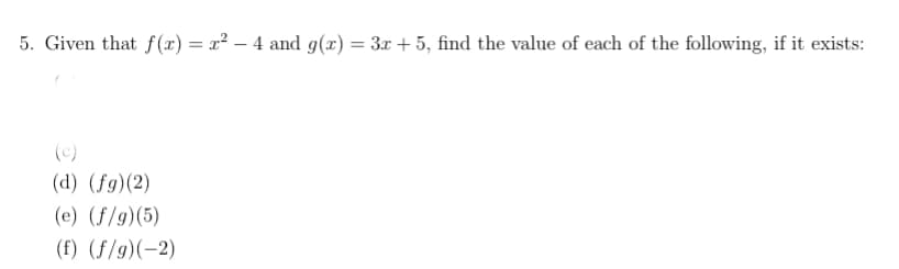 5. Given that f(x) = x² – 4 and g(x) = 3x + 5, find the value of each of the following, if it exists:
(c)
(d) (fg)(2)
(e) (f/g)(5)
(f) (f/g)(-2)
