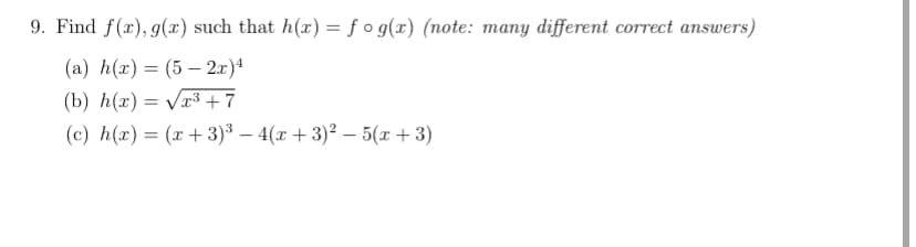 9. Find f(x), g(x) such that h(x) = f o g(x) (note: many different correct answers)
(а) h(х) — (5 — 2т)4
%3D
(b) h(x) = Vr³ +7
(c) h(x) = (x+3)³ – 4(x + 3)2 – 5(x + 3)
|
