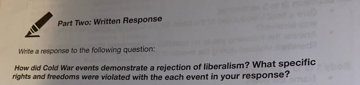Part Two: Written Response
Write a response to the following question:
How did Cold War events demonstrate a rejection of liberalism? What specific
rights and freedoms were violated with the each event in your response?
