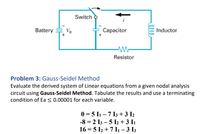 Switch o
Battery
Vo
Capacitor
Inductor
Resistor
Problem 3: Gauss-Seidel Method
Evaluate the derived system of Linear equations from a given nodal analysis
circuit using Gauss-Seidel Method. Tabulate the results and use a terminating
condition of Ea < 0.00001 for each variable.
0 = 5 I1 – 7 I3 + 3 I2
-8 = 2 I3 – 5 I2 + 3 I1
16 = 5 I2 + 7 I1 – 3 I3
lle
