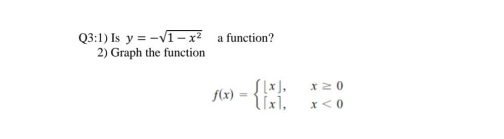 Q3:1) Is y = -VT– x²
2) Graph the function
a function?
- {:
[ [x],
lixi,
x 2 0
f(x)
%3D
x < 0
