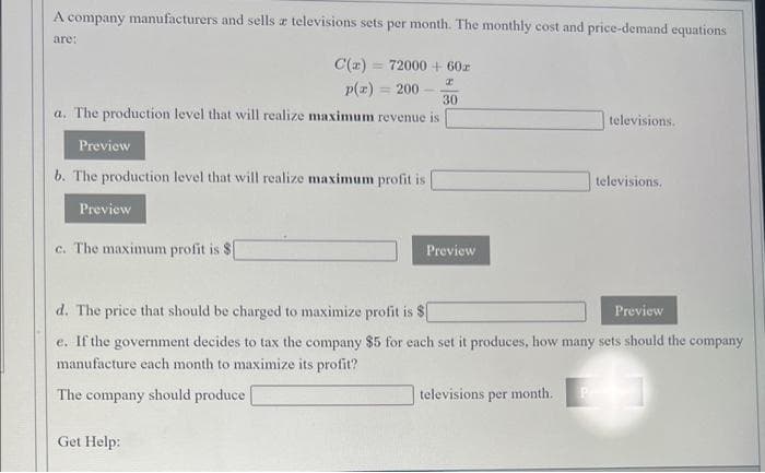 A company manufacturers and sells a televisions sets per month. The monthly cost and price-demand equations
are:
C(2) = 72000 + 60z
p(z) = 200
30
a. The production level that will realize maximum revenue is
televisions.
Preview
b. The production level that will realize maximum profit is
televisions.
Preview
c. The maximum profit is $
Preview
d. The price that should be charged to maximize profit is $
Preview
e. If the government decides to tax the company $5 for each set it produces, how many sets should the company
manufacture each month to maximize its profit?
The company should produce
televisions per month.
Get Help:
