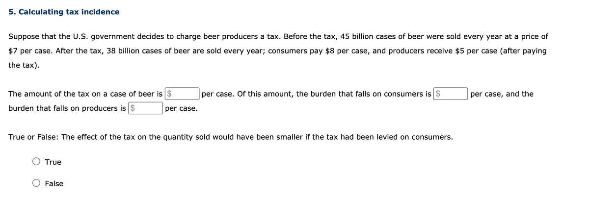 5. Calculating tax incidence
Suppose that the U.S. government decides to charge beer producers a tax. Before the tax, 45 billion cases of beer were sold every year at a price of
$7 per case. After the tax, 38 billion cases of beer are sold every year; consumers pay $8 per case, and producers receive $5 per case (after paying
the tax).
The amount of the tax on a case of beer is
per case. Of this amount, the burden that falls on consumers is $
per case, and the
burden that falls on producers is $
per case.
True or False: The effect of the tax on the quantity sold would have been smaller if the tax had been levied on consumers.
True
False
