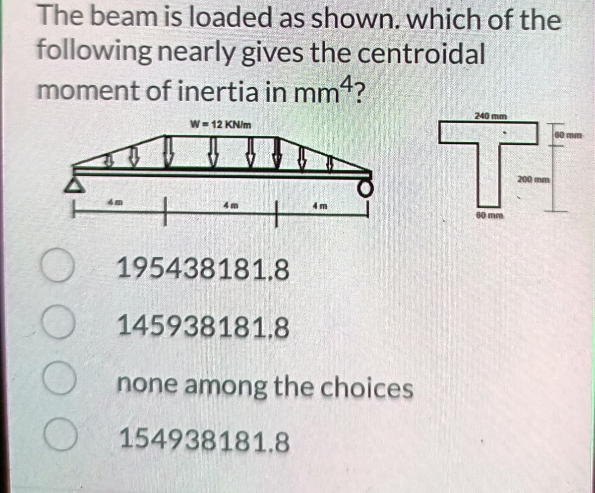 The beam is loaded as shown. which of the
following nearly gives the centroidal
moment of inertia in mm4?
240 mm
W 12 KN/m
60 mm
200 mm
4m
4 m
60 mm
195438181.8
145938181.8
none among the choices
154938181.8
