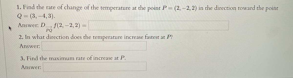 1. Find the rate of change of the temperature at the point P = (2, –2, 2) in the direction toward the point
Q = (3, –4, 3).
%3D
Answer: D.
f(2, –2, 2) =
PQ
2. In what direction does the temperature increase fastest at P?
Answer:
3. Find the maximum rate of increase at P.
Answer:
