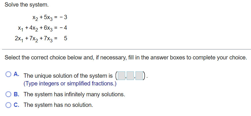 Solve the system.
X2 + 5x3 =
X1 +4x2 + 6x3 = - 4
-3
2x, + 7x2 +7x3 =
Select the correct choice below and, if necessary, fill in the answer boxes to complete your choice.
O A. The unique solution of the system is ( , ,
(Type integers or simplified fractions.)
O B. The system has infinitely many solutions.
OC. The system has no solution.
