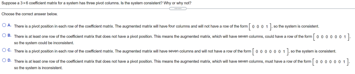 Suppose a 3x6 coefficient matrix for a system has three pivot columns. Is the system consistent? Why or why not?
Choose the correct answer below.
O A. There is a pivot position in each row of the coefficient matrix. The augmented matrix will have four columns and will not have a row of the form
[0001].
so the system is consistent.
O B. There is at least one row of the coefficient matrix that does not have a pivot position. This means the augmented matrix, which will have seven columns, could have a row of the form o 0 0 0 0 0 1
so the system could be inconsistent.
O C. There is a pivot position in each row of the coefficient matrix. The augmented matrix will have seven columns and will not have a row of the form 0 0 0 0 0 0 1 ,
so the system is consistent.
O D. There is at least one row of the coefficient matrix that does not have a pivot position. This means the augmented matrix, which will have seven columns, must have a row of the form 0 0 0 0 0 0 1,
so the system is inconsistent.
