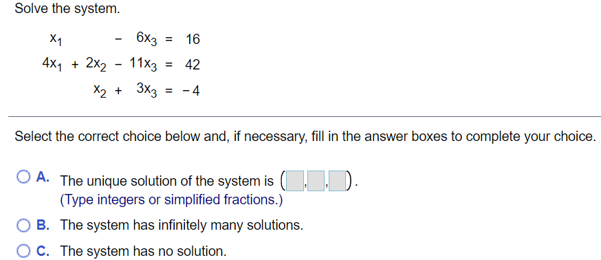 Solve the system.
X1
6x3 =
16
%3D
4x1 + 2x2
11x3 =
42
X2 + 3x3
4
Select the correct choice below and, if necessary, fill in the answer boxes to complete your choice.
O A. The unique solution of the system is
(,).
(Type integers or simplified fractions.)
B. The system has infinitely many solutions.
C. The system has no solution.
