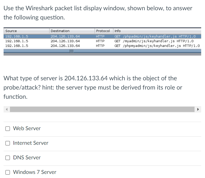 Use the Wireshark packet list display window, shown below, to answer
the following question.
Source
Destination
Protocol Info
204.126.133.64
GET /phpadmin/js/keyhandler.js HTTP/1.0
GET /myadmin/js/keyhandler.js HTTP/1.0
GET /phpmyadmin/js/keyhandler.js HTTP/1.0
192.168.1.5
HTTP
192.168.1.5
204.126.133.64
HTTP
192.168.1.5
204.126.133.64
HTTP
What type of server is 204.126.133.64 which is the object of the
probe/attack? hint: the server type must be derived from its role or
function.
Web Server
Internet Server
DNS Server
Windows 7 Server
