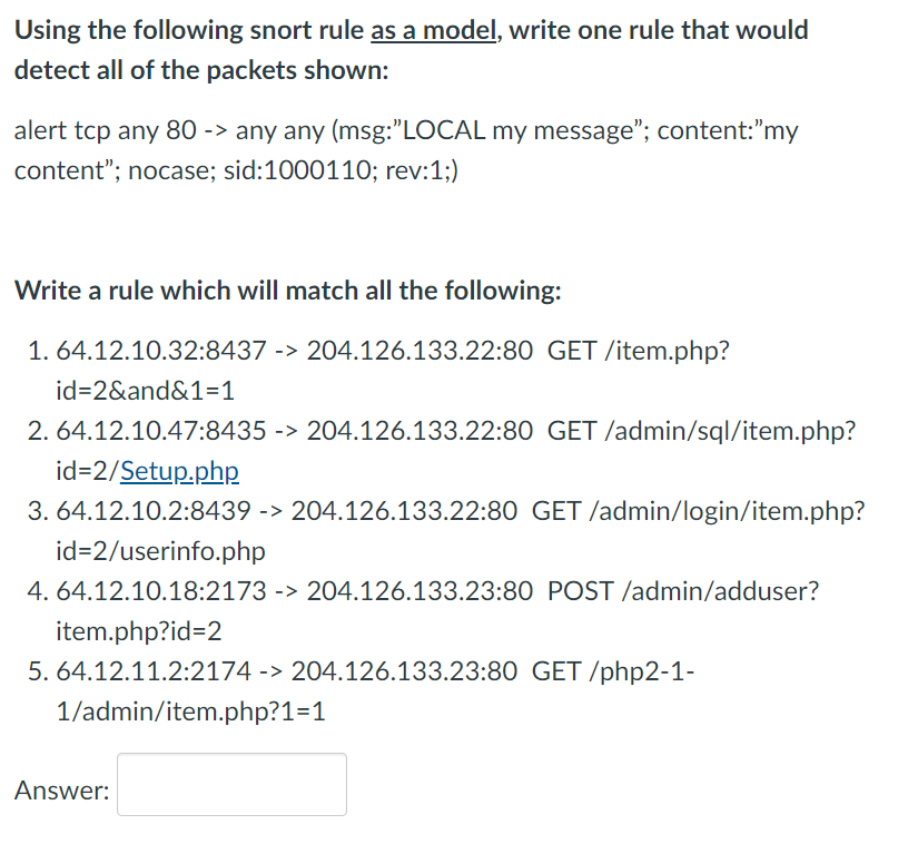 Using the following snort rule as a model, write one rule that would
detect all of the packets shown:
alert tcp any 80 -> any any (msg:"LOCAL my message"; content:"my
content"; nocase; sid:1000110; rev:1;)
Write a rule which will match all the following:
1. 64.12.10.32:8437 -> 204.126.133.22:80 GET /item.php?
id=2&and&1=1
2. 64.12.10.47:8435 -> 204.126.133.22:80 GET /admin/sql/item.php?
id=2/Setup.php
3. 64.12.10.2:8439 -> 204.126.133.22:80 GET /admin/login/item.php?
id=2/userinfo.php
4. 64.12.10.18:2173 -> 204.126.133.23:80 POST /admin/adduser?
item.php?id=2
5. 64.12.11.2:2174 -> 204.126.133.23:80 GET /php2-1-
1/admin/item.php?1=1
Answer:
