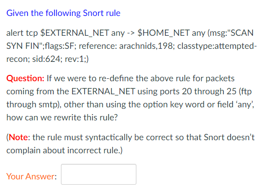 Given the following Snort rule
alert tcp $EXTERNAL_NET any -> $HOME_NET any (msg:"SCAN
SYN FIN";flags:SF; reference: arachnids,198; classtype:attempted-
recon; sid:624; rev:1;)
Question: If we were to re-define the above rule for packets
coming from the EXTERNAL_NET using ports 20 through 25 (ftp
through smtp), other than using the option key word or field 'any,
how can we rewrite this rule?
(Note: the rule must syntactically be correct so that Snort doesn't
complain about incorrect rule.)
Your Answer:
