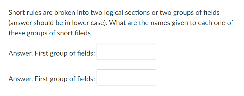 Snort rules are broken into two logical sections or two groups of fields
(answer should be in lower case). What are the names given to each one of
these groups of snort fileds
Answer. First group of fields:
Answer. First group of fields:
