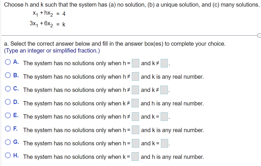 Choose h and k such that the system has (a) no solution, (b) a unique solution, and (c) many solutions.
X1 + hx2 = 4
3x, + 6x2 = k
a. Select the correct answer below and fill in the answer box(es) to complete your choice.
(Type an integer or simplified fraction.)
A. The system has no solutions only when h3=
and k+
B. The system has no solutions only when h+
and k is any real number.
O C. The system has no solutions only when h+
and k#
D. The system has no solutions only when k#
and h is any real number.
E. The system has no solutions only when ht
and k =
F. The system has no solutions only when h=
and k is any real number.
O G. The system has no solutions only when h =
and k =
H. The system has no solutions only when k=
and h is any real number.
