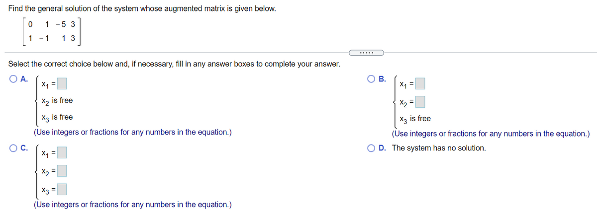 Find the general solution of the system whose augmented matrix is given below.
1 -5 3
1 - 1
1 3
Select the correct choice below and, if necessary, fill in any answer boxes to complete your answer.
O A.
X1 =
O B.
X1 =
X2
is free
X2
X3 is free
X3 is free
(Use integers or fractions for any numbers in the equation.)
(Use integers or fractions for any numbers in the equation.)
OC.
O D. The system has no solution.
X1 =
X, =
X3
(Use integers or fractions for any numbers in the equation.)
