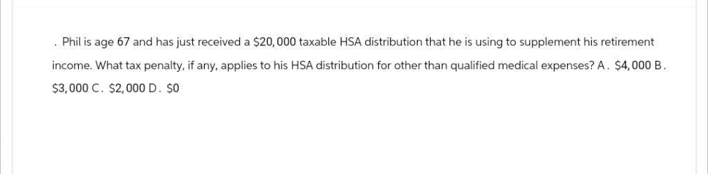 Phil is age 67 and has just received a $20,000 taxable HSA distribution that he is using to supplement his retirement
income. What tax penalty, if any, applies to his HSA distribution for other than qualified medical expenses? A. $4,000 B.
$3,000 C. $2,000 D. $0