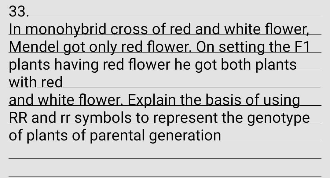 33.
In monohybrid cross of red and white flower,
Mendel got only red flower. On setting the F1
plants having red flower he got both plants
with red
and white flower. Explain the basis of using.
RR and rr symbols to represent the genotype
of plants of parental generation
