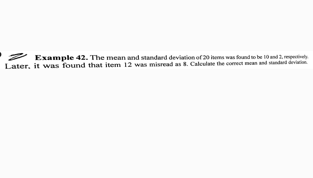 Z Example 42. The mean and standard deviation of 20 items was found
Later, it was found that item 12 was misread as 8. Calculate the correct mean and standard deviation.
be 10 and 2, respectively.
