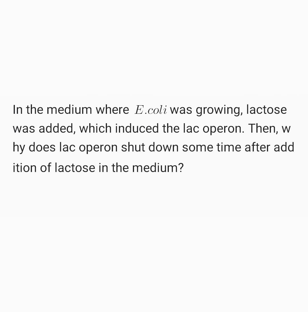 In the medium where E.coli was growing, lactose
was added, which induced the lac operon. Then, w
hy does lac operon shut down some time after add
ition of lactose in the medium?
