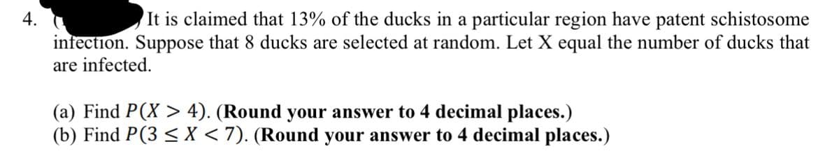 4.
It is claimed that 13% of the ducks in a particular region have patent schistosome
infection. Suppose that 8 ducks are selected at random. Let X equal the number of ducks that
are infected.
(a) Find P(X > 4). (Round your answer to 4 decimal places.)
(b) Find P(3 ≤ X < 7). (Round your answer to 4 decimal places.)